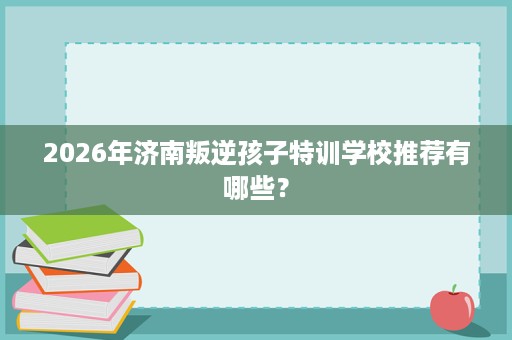 2026年济南叛逆孩子特训学校推荐有哪些? 2026年济南叛逆孩子特训学校推荐有哪些?