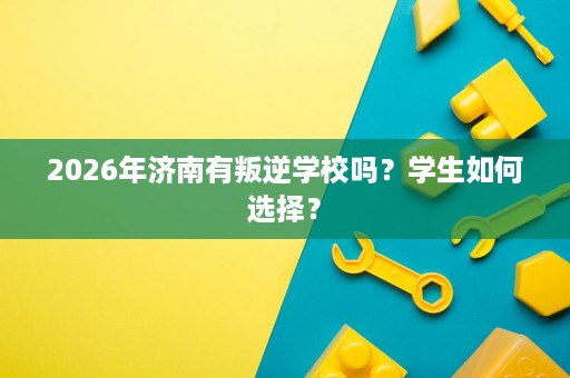 2026年济南有叛逆学校吗?学生如何选择? 2026年济南有叛逆学校吗?学生如何选择?