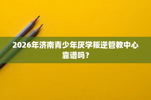 2026年济南青少年厌学叛逆管教中心靠谱吗? 2026年济南青少年厌学叛逆管教中心靠谱吗?