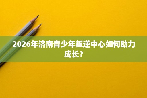 2026年济南青少年叛逆中心如何助力成长？
