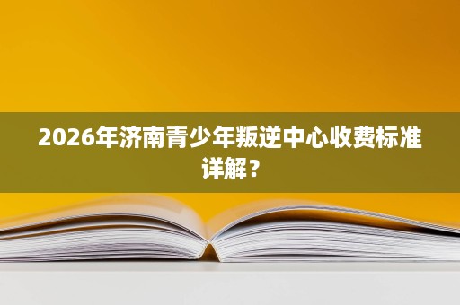 2026年济南青少年叛逆中心收费标准详解? 2026年济南青少年叛逆中心收费标准详解?