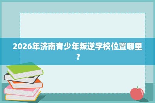 2026年济南青少年叛逆学校位置哪里？