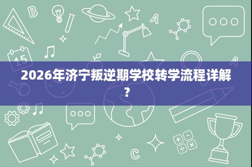 2026年济宁叛逆期学校转学流程详解? 2026年济宁叛逆期学校转学流程详解?