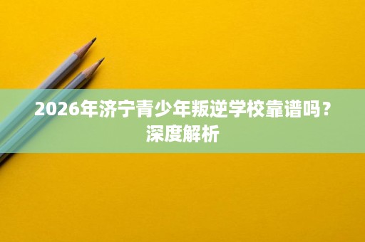 2026年济宁青少年叛逆学校靠谱吗?深度解析 2026年济宁青少年叛逆学校靠谱吗?深度解析