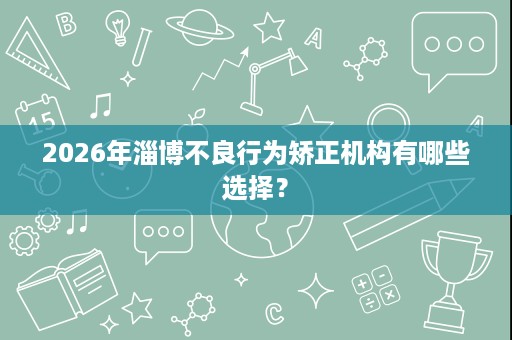 2026年淄博不良行为矫正机构有哪些选择? 2026年淄博不良行为矫正机构有哪些选择?