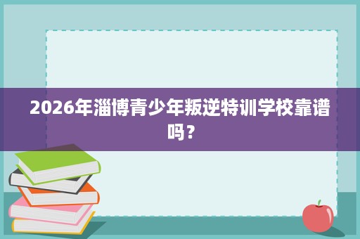 2026年淄博青少年叛逆特训学校靠谱吗？