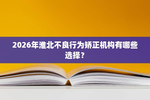2026年淮北不良行为矫正机构有哪些选择? 2026年淮北不良行为矫正机构有哪些选择?