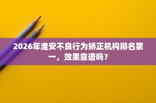 2026年淮安不良行为矫正机构排名第一,效果靠谱吗? 2026年淮安不良行为矫正机构排名第一,效果靠谱吗?