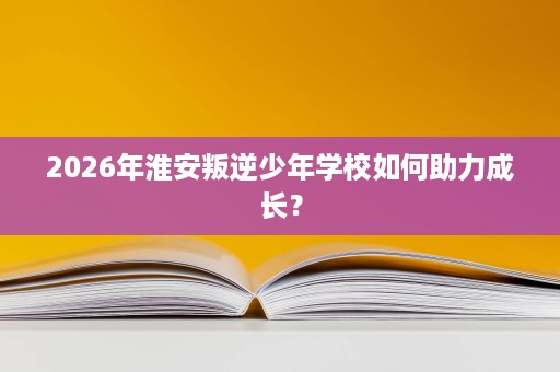 2026年淮安叛逆少年学校如何助力成长? 2026年淮安叛逆少年学校如何助力成长?