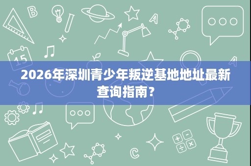 2026年深圳青少年叛逆基地地址最新查询指南? 2026年深圳青少年叛逆基地地址最新查询指南?