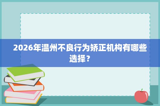 2026年温州不良行为矫正机构有哪些选择? 2026年温州不良行为矫正机构有哪些选择?
