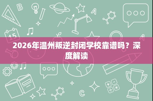 2026年温州叛逆封闭学校靠谱吗?深度解读 2026年温州叛逆封闭学校靠谱吗?深度解读