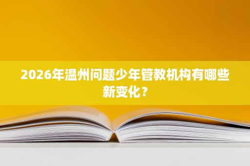 2026年温州问题少年管教机构有哪些新变化? 2026年温州问题少年管教机构有哪些新变化?