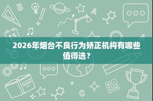 2026年烟台不良行为矫正机构有哪些值得选? 2026年烟台不良行为矫正机构有哪些值得选?
