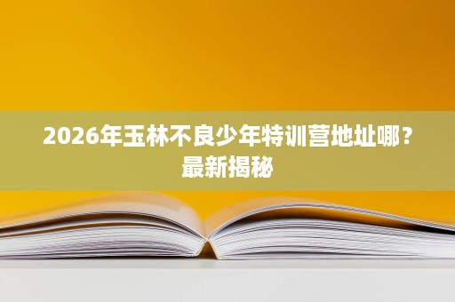 2026年玉林不良少年特训营地址哪?最新揭秘 2026年玉林不良少年特训营地址哪?最新揭秘
