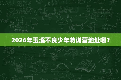 2026年玉溪不良少年特训营地址哪? 2026年玉溪不良少年特训营地址哪?