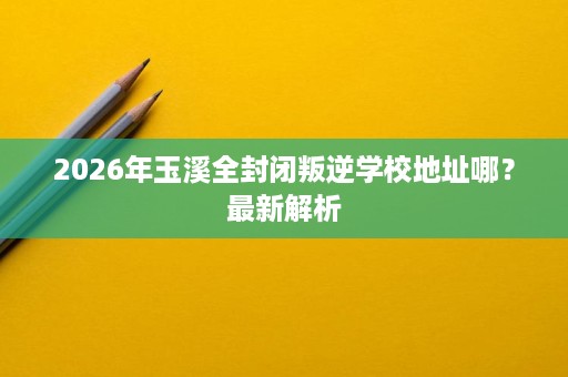 2026年玉溪全封闭叛逆学校地址哪?最新解析 2026年玉溪全封闭叛逆学校地址哪?最新解析