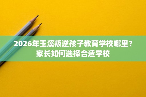 2026年玉溪叛逆孩子教育学校哪里?家长如何选择合适学校 2026年玉溪叛逆孩子教育学校哪里?家长如何选择合适学校