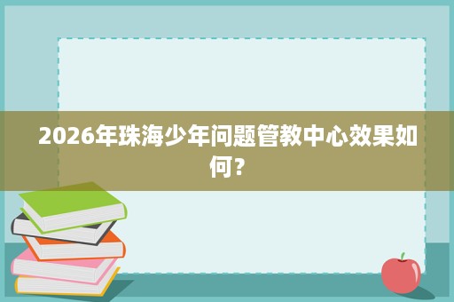 2026年珠海少年问题管教中心效果如何？