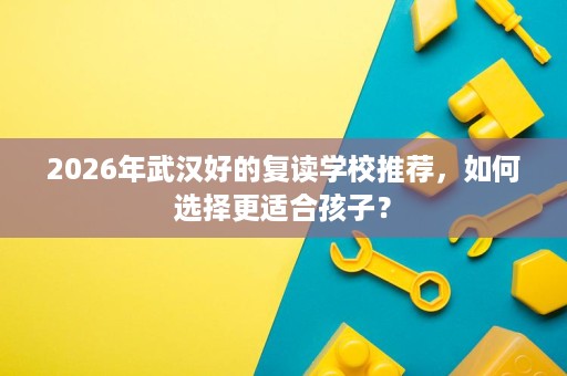 2026年武汉好的复读学校推荐,如何选择更适合孩子? 2026年武汉好的复读学校推荐,如何选择更适合孩子?