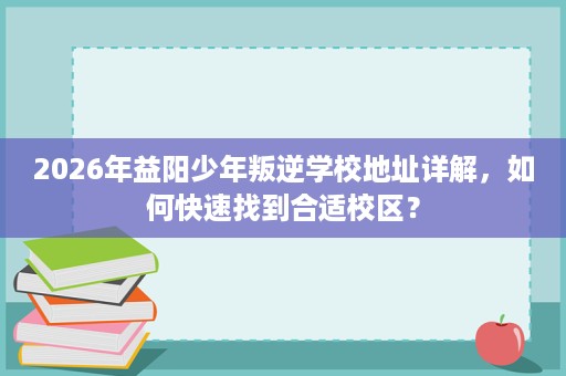 2026年益阳少年叛逆学校地址详解,如何快速找到合适校区? 2026年益阳少年叛逆学校地址详解,如何快速找到合适校区?