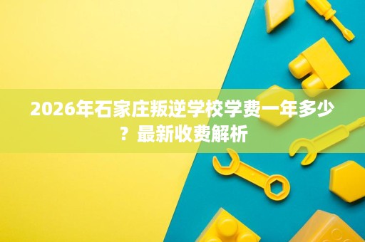 2026年石家庄叛逆学校学费一年多少?最新收费解析 2026年石家庄叛逆学校学费一年多少?最新收费解析