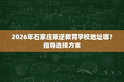 2026年石家庄叛逆教育学校地址哪?指导选择方案 2026年石家庄叛逆教育学校地址哪?指导选择方案
