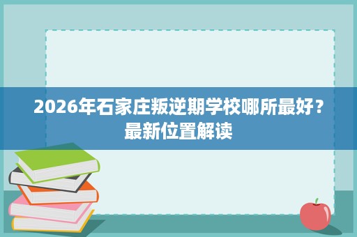 2026年石家庄叛逆期学校哪所最好?最新位置解读 2026年石家庄叛逆期学校哪所最好?最新位置解读