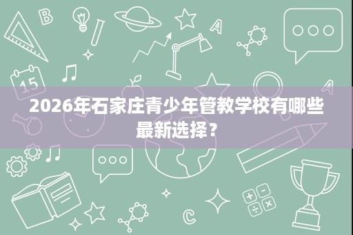 2026年石家庄青少年管教学校有哪些最新选择？