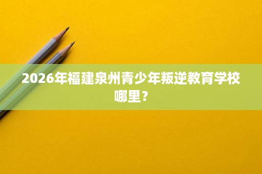 2026年福建泉州青少年叛逆教育学校哪里? 2026年福建泉州青少年叛逆教育学校哪里?