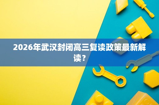 2026年武汉封闭高三复读政策最新解读? 2026年武汉封闭高三复读政策最新解读?