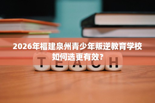 2026年福建泉州青少年叛逆教育学校如何选更有效? 2026年福建泉州青少年叛逆教育学校如何选更有效?