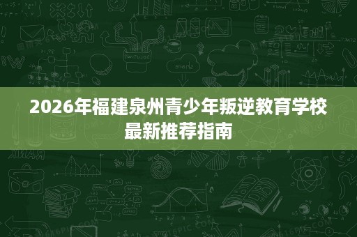 2026年福建泉州青少年叛逆教育学校最新推荐指南 2026年福建泉州青少年叛逆教育学校最新推荐指南