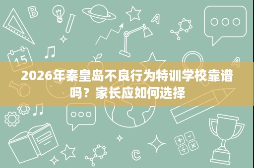 2026年秦皇岛不良行为特训学校靠谱吗?家长应如何选择 2026年秦皇岛不良行为特训学校靠谱吗?家长应如何选择