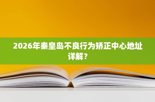 2026年秦皇岛不良行为矫正中心地址详解? 2026年秦皇岛不良行为矫正中心地址详解?