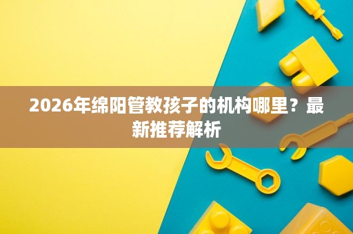 2026年绵阳管教孩子的机构哪里？最新推荐解析