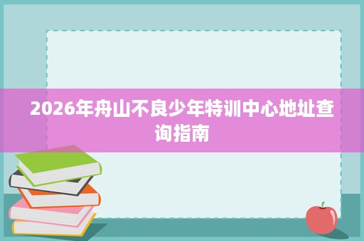 2026年舟山不良少年特训中心地址查询指南 2026年舟山不良少年特训中心地址查询指南