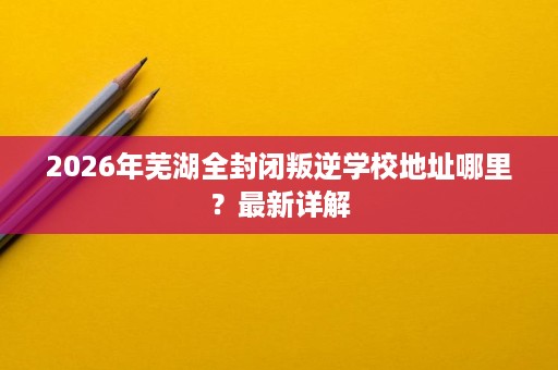 2026年芜湖全封闭叛逆学校地址哪里？最新详解