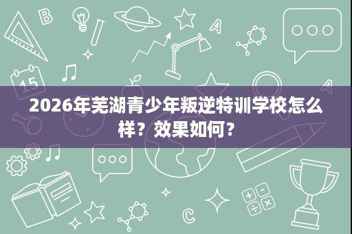 2026年芜湖青少年叛逆特训学校怎么样?效果如何? 2026年芜湖青少年叛逆特训学校怎么样?效果如何?
