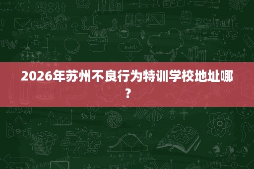 2026年苏州不良行为特训学校地址哪? 2026年苏州不良行为特训学校地址哪?