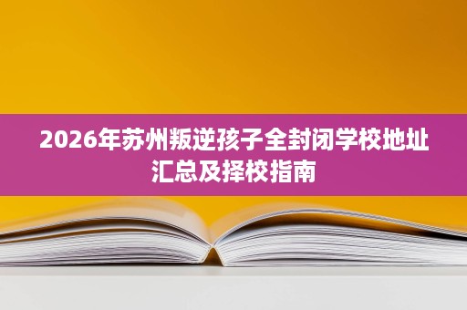 2026年苏州叛逆孩子全封闭学校地址汇总及择校指南 2026年苏州叛逆孩子全封闭学校地址汇总及择校指南