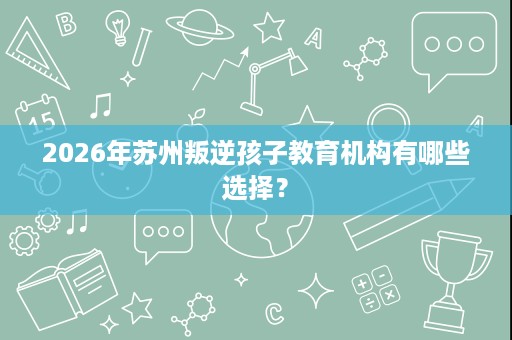2026年苏州叛逆孩子教育机构有哪些选择? 2026年苏州叛逆孩子教育机构有哪些选择?