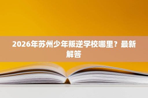 2026年苏州少年叛逆学校哪里?最新解答 2026年苏州少年叛逆学校哪里?最新解答