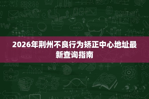 2026年荆州不良行为矫正中心地址最新查询指南