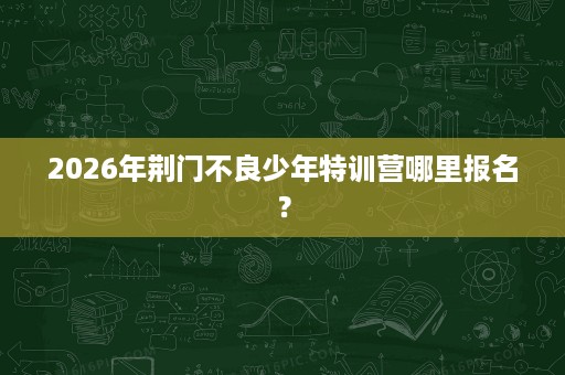 2026年荆门不良少年特训营哪里报名? 2026年荆门不良少年特训营哪里报名?