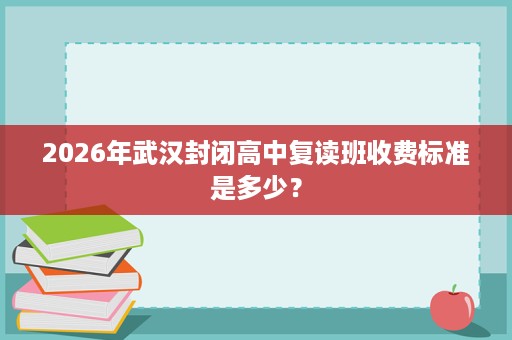 2026年武汉封闭高中复读班收费标准是多少? 2026年武汉封闭高中复读班收费标准是多少?