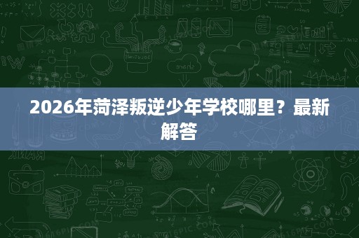2026年菏泽叛逆少年学校哪里?最新解答 2026年菏泽叛逆少年学校哪里?最新解答
