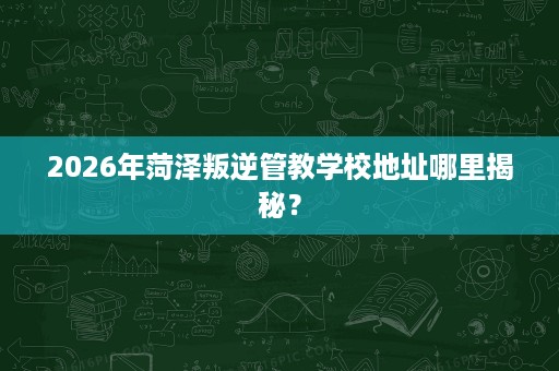 2026年菏泽叛逆管教学校地址哪里揭秘? 2026年菏泽叛逆管教学校地址哪里揭秘?