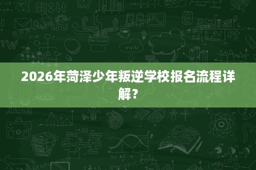 2026年菏泽少年叛逆学校报名流程详解? 2026年菏泽少年叛逆学校报名流程详解?