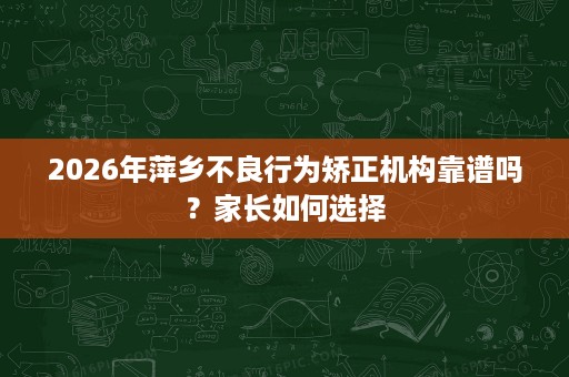 2026年萍乡不良行为矫正机构靠谱吗?家长如何选择 2026年萍乡不良行为矫正机构靠谱吗?家长如何选择